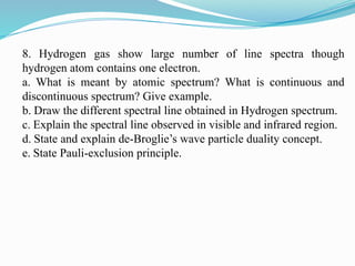 8. Hydrogen gas show large number of line spectra though
hydrogen atom contains one electron.
a. What is meant by atomic spectrum? What is continuous and
discontinuous spectrum? Give example.
b. Draw the different spectral line obtained in Hydrogen spectrum.
c. Explain the spectral line observed in visible and infrared region.
d. State and explain de-Broglie’s wave particle duality concept.
e. State Pauli-exclusion principle.
 