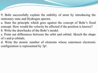 9. Bohr successfully explain the stability of atom by introducing the
stationary state and Hydrogen spectra.
a. State the principle which goes against the concept of Bohr’s fixed
concept. How would the velocity be affected if the position is known?
b. Write the drawbacks of the Bohr’s model.
c. Point out differences between the orbit and orbital. Sketch the shape
of s and p orbitals.
d. Write the atomic number of elements whose outermost electronic
configuration is represented by 3p6
.
 