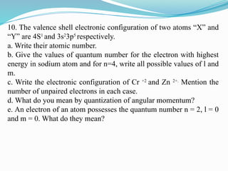 10. The valence shell electronic configuration of two atoms “X” and
“Y” are 4S1
and 3s2
3p5
respectively.
a. Write their atomic number.
b. Give the values of quantum number for the electron with highest
energy in sodium atom and for n=4, write all possible values of l and
m.
c. Write the electronic configuration of Cr +2
and Zn 2+.
Mention the
number of unpaired electrons in each case.
d. What do you mean by quantization of angular momentum?
e. An electron of an atom possesses the quantum number n = 2, l = 0
and m = 0. What do they mean?
 