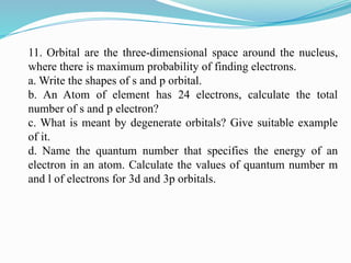 11. Orbital are the three-dimensional space around the nucleus,
where there is maximum probability of finding electrons.
a. Write the shapes of s and p orbital.
b. An Atom of element has 24 electrons, calculate the total
number of s and p electron?
c. What is meant by degenerate orbitals? Give suitable example
of it.
d. Name the quantum number that specifies the energy of an
electron in an atom. Calculate the values of quantum number m
and l of electrons for 3d and 3p orbitals.
 