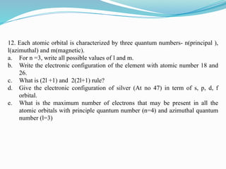 12. Each atomic orbital is characterized by three quantum numbers- n(principal ),
l(azimuthal) and m(magnetic).
a. For n =3, write all possible values of l and m.
b. Write the electronic configuration of the element with atomic number 18 and
26.
c. What is (2l +1) and 2(2l+1) rule?
d. Give the electronic configuration of silver (At no 47) in term of s, p, d, f
orbital.
e. What is the maximum number of electrons that may be present in all the
atomic orbitals with principle quantum number (n=4) and azimuthal quantum
number (l=3)
 