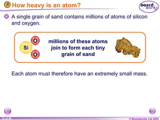 © Boardworks Ltd 2005
10 of 49
How heavy is an atom?
A single grain of sand contains millions of atoms of silicon
and oxygen.
Each atom must therefore have an extremely small mass.
millions of these atoms
join to form each tiny
grain of sand
Si
O
O
 