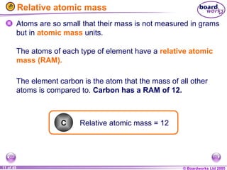 © Boardworks Ltd 2005
11 of 49
Relative atomic mass
Atoms are so small that their mass is not measured in grams
but in atomic mass units.
Relative atomic mass = 12
C
The element carbon is the atom that the mass of all other
atoms is compared to. Carbon has a RAM of 12.
The atoms of each type of element have a relative atomic
mass (RAM).
 