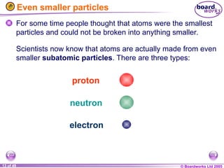 © Boardworks Ltd 2005
13 of 49
Even smaller particles
For some time people thought that atoms were the smallest
particles and could not be broken into anything smaller.
proton
neutron
electron
Scientists now know that atoms are actually made from even
smaller subatomic particles. There are three types:
 