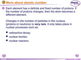 © Boardworks Ltd 2005
19 of 49
More about atomic number
Each element has a definite and fixed number of protons. If
the number of protons changes, then the atom becomes a
different element.
Changes in the number of particles in the nucleus
(protons or neutrons) is very rare. It only takes place in
nuclear processes such as:
 radioactive decay;
 nuclear bombs;
 nuclear reactors.
 