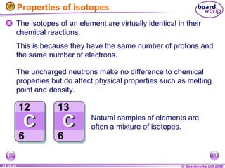 © Boardworks Ltd 2005
34 of 49
Properties of isotopes
The isotopes of an element are virtually identical in their
chemical reactions.
The uncharged neutrons make no difference to chemical
properties but do affect physical properties such as melting
point and density.
Natural samples of elements are
often a mixture of isotopes.
This is because they have the same number of protons and
the same number of electrons.
 