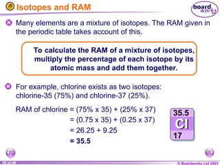 © Boardworks Ltd 2005
39 of 49
Isotopes and RAM
Many elements are a mixture of isotopes. The RAM given in
the periodic table takes account of this.
For example, chlorine exists as two isotopes:
chlorine-35 (75%) and chlorine-37 (25%).
To calculate the RAM of a mixture of isotopes,
multiply the percentage of each isotope by its
atomic mass and add them together.
= (0.75 x 35) + (0.25 x 37)
= 26.25 + 9.25
= 35.5
RAM of chlorine = (75% x 35) + (25% x 37)
 