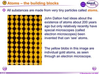 © Boardworks Ltd 2005
4 of 49
Atoms – the building blocks
All substances are made from very tiny particles called atoms.
John Dalton had ideas about the
existence of atoms about 200 years
ago but only relatively recently have
special microscopes (called
electron microscopes) been
invented that can ‘see’ atoms.
The yellow blobs in this image are
individual gold atoms, as seen
through an electron microscope.
 
