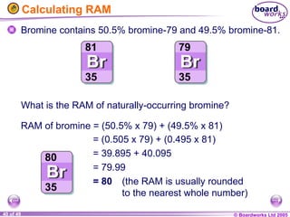 © Boardworks Ltd 2005
40 of 49
Calculating RAM
Bromine contains 50.5% bromine-79 and 49.5% bromine-81.
= (0.505 x 79) + (0.495 x 81)
= 39.895 + 40.095
= 79.99
= 80 (the RAM is usually rounded
to the nearest whole number)
RAM of bromine = (50.5% x 79) + (49.5% x 81)
What is the RAM of naturally-occurring bromine?
 