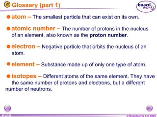© Boardworks Ltd 2005
44 of 49
Glossary (part 1)
atom – The smallest particle that can exist on its own.
atomic number – The number of protons in the nucleus
of an element, also known as the proton number.
electron – Negative particle that orbits the nucleus of an
atom.
element – Substance made up of only one type of atom.
isotopes – Different atoms of the same element. They have
the same number of protons and electrons, but a different
number of neutrons.
 