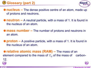 © Boardworks Ltd 2005
45 of 49
Glossary (part 2)
nucleus – The dense positive centre of an atom, made up
of protons and neutrons.
neutron – A neutral particle, with a mass of 1. It is found in
the nucleus of an atom.
mass number – The number of protons and neutrons in
an atom.
proton – A positive particle, with a mass of 1. It is found in
the nucleus of an atom.
relative atomic mass (RAM) – The mass of an
element compared to the mass of 1
⁄12 of the mass of carbon-
12.
 