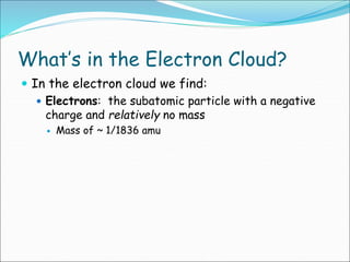 What’s in the Electron Cloud?
 In the electron cloud we find:
 Electrons: the subatomic particle with a negative
charge and relatively no mass
 Mass of ~ 1/1836 amu
 