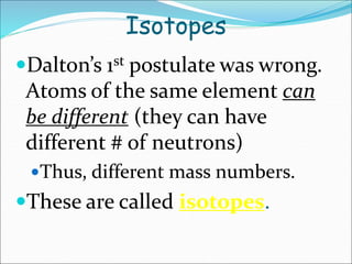 Isotopes
Dalton’s 1st postulate was wrong.
Atoms of the same element can
be different (they can have
different # of neutrons)
Thus, different mass numbers.
These are called isotopes.
 