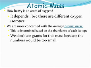 Atomic Mass
 How heavy is an atom of oxygen?
 It depends.. b/c there are different oxygen
isotopes.
 We are more concerned with the average atomic mass.
 This is determined based on the abundance of each isotope
 We don’t use grams for this mass because the
numbers would be too small.
 