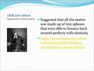 1808 john dalton
 Suggested that all the matter
was made up of tiny spheres
that were able to bounce back
around perfecty with elasticity
 https://www.britannica.com/
video/153020/John-Dalton-
development-atomic-theory
Regarded atom as ultimate particle
 