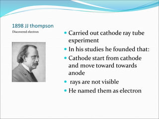 1898 JJ thompson
 Carried out cathode ray tube
experiment
 In his studies he founded that:
 Cathode start from cathode
and move toward towards
anode
 rays are not visible
 He named them as electron
Discovered electron
 
