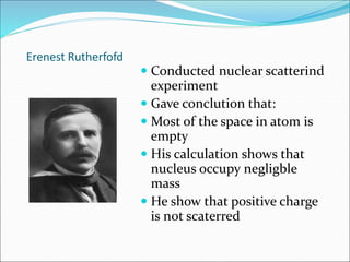 Erenest Rutherfofd
 Conducted nuclear scatterind
experiment
 Gave conclution that:
 Most of the space in atom is
empty
 His calculation shows that
nucleus occupy negligble
mass
 He show that positive charge
is not scaterred
 