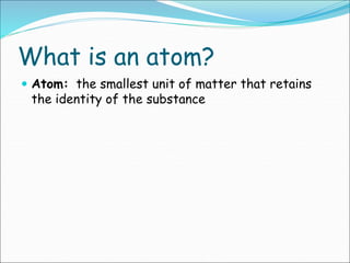What is an atom?
 Atom: the smallest unit of matter that retains
the identity of the substance
 