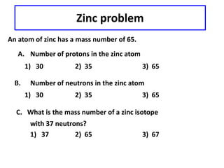Zinc problem
An atom of zinc has a mass number of 65.
A. Number of protons in the zinc atom
1) 30 2) 35 3) 65
B. Number of neutrons in the zinc atom
1) 30 2) 35 3) 65
C. What is the mass number of a zinc isotope
with 37 neutrons?
1) 37 2) 65 3) 67
 