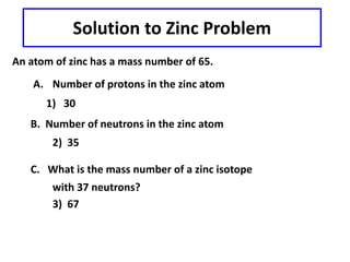 Solution to Zinc Problem
An atom of zinc has a mass number of 65.
A. Number of protons in the zinc atom
1) 30
B. Number of neutrons in the zinc atom
2) 35
C. What is the mass number of a zinc isotope
with 37 neutrons?
3) 67
 