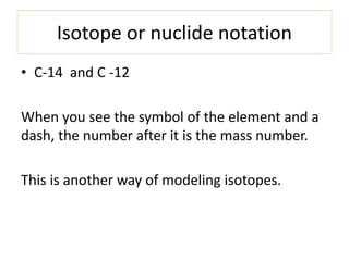 Isotope or nuclide notation
• C-14 and C -12
When you see the symbol of the element and a
dash, the number after it is the mass number.
This is another way of modeling isotopes.
 
