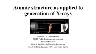 Atomic structure as applied to
generation of X-rays
Presenter: Dr. Dheeraj Kumar
MRIT, Ph.D. (Radiology and Imaging)
Assistant Professor
Medical Radiology and Imaging Technology
School of Health Sciences, CSJM University, Kanpur
 