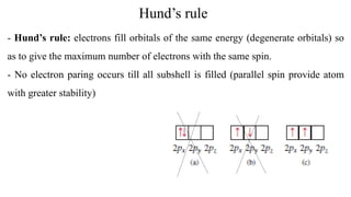Hund’s rule
- Hund’s rule: electrons fill orbitals of the same energy (degenerate orbitals) so
as to give the maximum number of electrons with the same spin.
- No electron paring occurs till all subshell is filled (parallel spin provide atom
with greater stability)
 