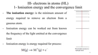 III- electrons in atoms (HL)
1- Ionisation energy and the convergence limit
- The ionisation energy: is the minimum amount of
energy required to remove an electron from a
gaseous atom.
- Ionisation energy can be worked out from known
the frequency of the light emitted at the convergence
limit
- Ionisation energy is energy required for process:
36
 
