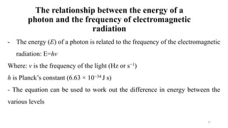 The relationship between the energy of a
photon and the frequency of electromagnetic
radiation
- The energy (E) of a photon is related to the frequency of the electromagnetic
radiation: E=hv
Where: v is the frequency of the light (Hz or s−1)
h is Planck’s constant (6.63 × 10−34 J s)
- The equation can be used to work out the difference in energy between the
various levels
37
 