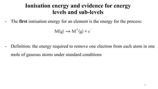 Ionisation energy and evidence for energy
levels and sub-levels
- The first ionisation energy for an element is the energy for the process:
- Definition: the energy required to remove one electron from each atom in one
mole of gaseous atoms under standard conditions
39
 