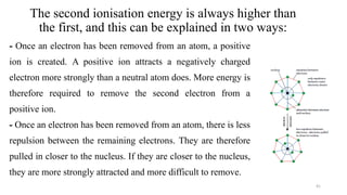 The second ionisation energy is always higher than
the first, and this can be explained in two ways:
- Once an electron has been removed from an atom, a positive
ion is created. A positive ion attracts a negatively charged
electron more strongly than a neutral atom does. More energy is
therefore required to remove the second electron from a
positive ion.
- Once an electron has been removed from an atom, there is less
repulsion between the remaining electrons. They are therefore
pulled in closer to the nucleus. If they are closer to the nucleus,
they are more strongly attracted and more difficult to remove.
41
 