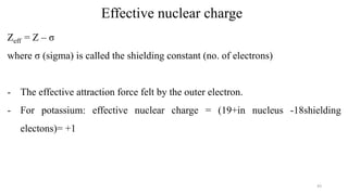 Effective nuclear charge
Zeff = Z – σ
where σ (sigma) is called the shielding constant (no. of electrons)
- The effective attraction force felt by the outer electron.
- For potassium: effective nuclear charge = (19+in nucleus -18shielding
electons)= +1
43
 