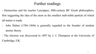Further readings
- Democritus and his teacher Leucippus, fifth-century BC Greek philosophers,
first suggesting the idea of the atom as the smallest indivisible particle of which
all matter is made.
- John Dalton (1766–1844) is generally regarded as the founder of modern
atomic theory.
- The electron was discovered in 1897 by J. J. Thompson at the University of
Cambridge, UK.
50
 