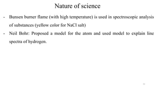 Nature of science
- Bunsen burner flame (with high temperature) is used in spectroscopic analysis
of substances (yellow color for NaCl salt)
- Neil Bohr: Proposed a model for the atom and used model to explain line
spectra of hydrogen.
52
 