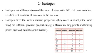 2- Isotopes
- Isotopes: are different atoms of the same element with different mass numbers:
i.e. different numbers of neutrons in the nucleus.
- Isotopes have the same chemical properties (they react in exactly the same
way) but different physical properties (e.g. different melting points and boiling
points due to different atomic masses).
6
 