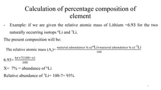 Calculation of percentage composition of
element
- Example: if we are given the relative atomic mass of Lithium =6.93 for the two
naturally occurring isotops 6Li and 7Li.
The present composition will be:
The relative atomic mass (Ar)=
𝑛𝑎𝑡𝑢𝑟𝑎𝑙 𝑎𝑏𝑢𝑛𝑑𝑎𝑛𝑐𝑒 % 𝑜𝑓6Li+𝑛𝑎𝑡𝑢𝑟𝑎𝑙 𝑎𝑏𝑢𝑛𝑑𝑎𝑛𝑐𝑒 % 𝑜𝑓 7Li
100
6.93=
6𝑥+7(100−𝑥)
100
X= 7% = abundance of 6Li
Relative abundance of 7Li= 100-7= 93%
9
 