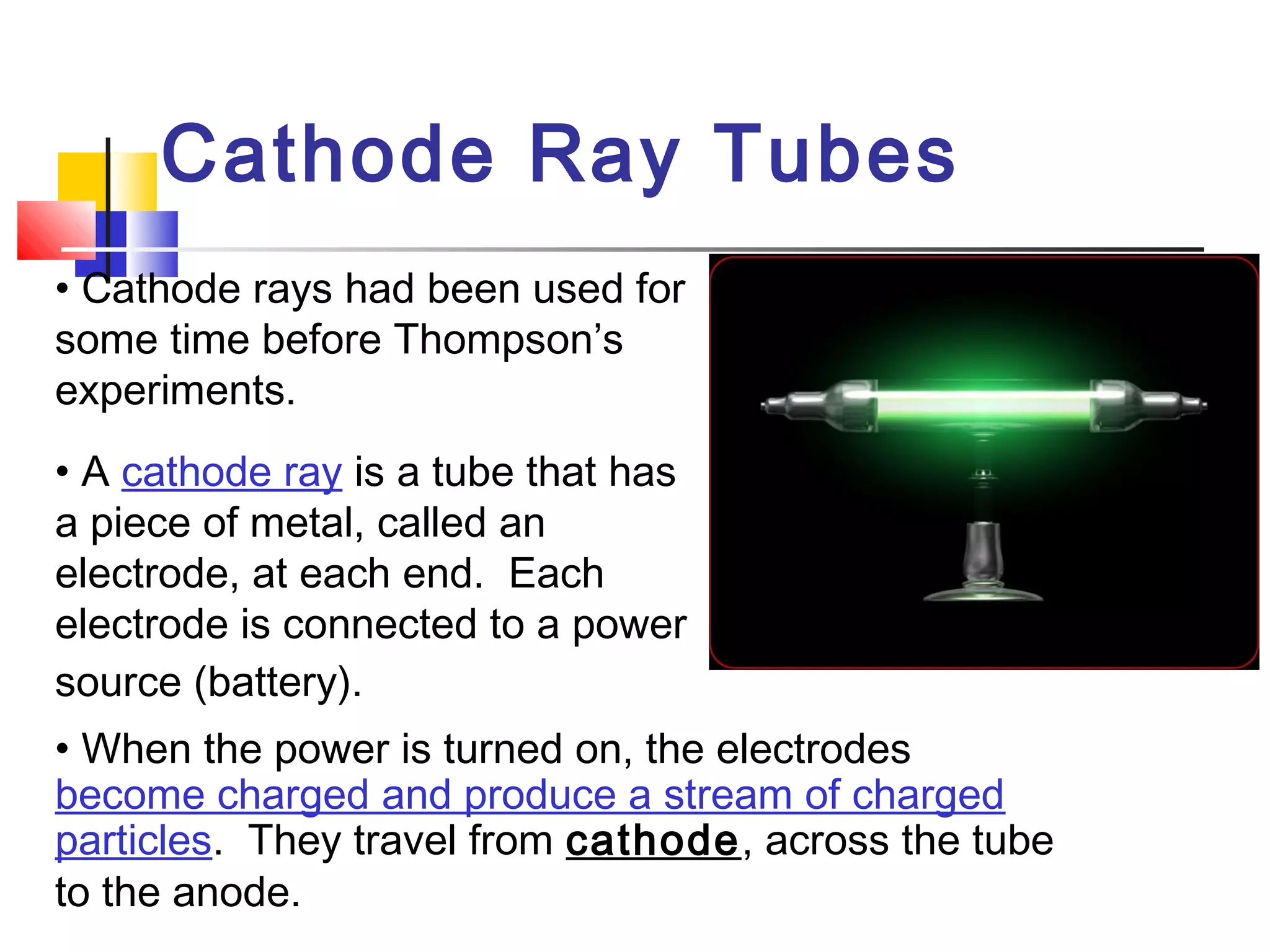 Cathode Ray Tubes
• Cathode rays had been used for
some time before Thompson’s
experiments.
• A cathode ray is a tube that has
a piece of metal, called an
electrode, at each end. Each
electrode is connected to a power
source (battery).
• When the power is turned on, the electrodes
become charged and produce a stream of charged
particles. They travel from cathode, across the tube
to the anode.  
 