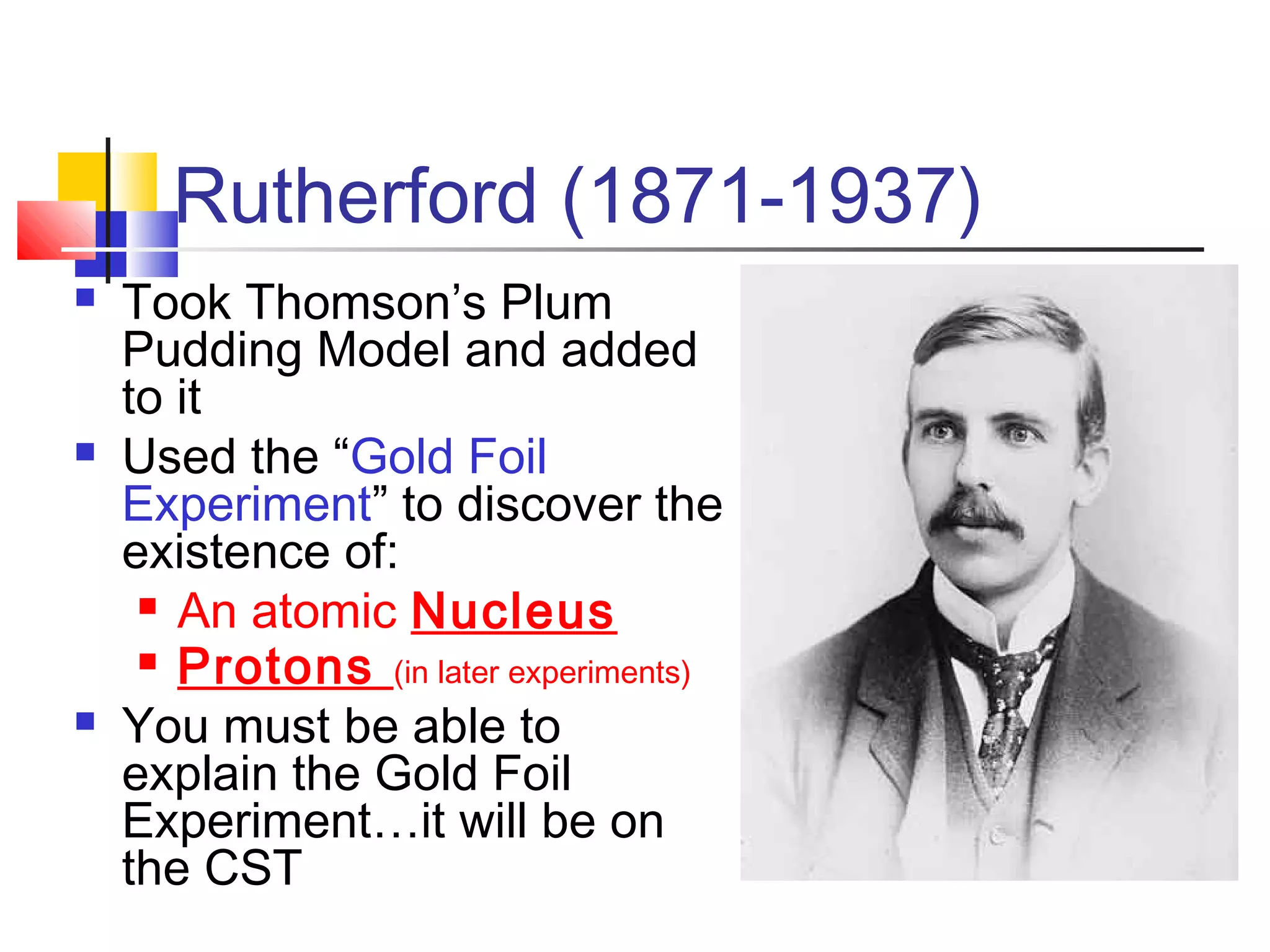 Rutherford (1871-1937)
 Took Thomson’s Plum
Pudding Model and added
to it
 Used the “Gold Foil
Experiment” to discover the
existence of:
 An atomic Nucleus
 Protons (in later experiments)
 You must be able to
explain the Gold Foil
Experiment…it will be on
the CST
 