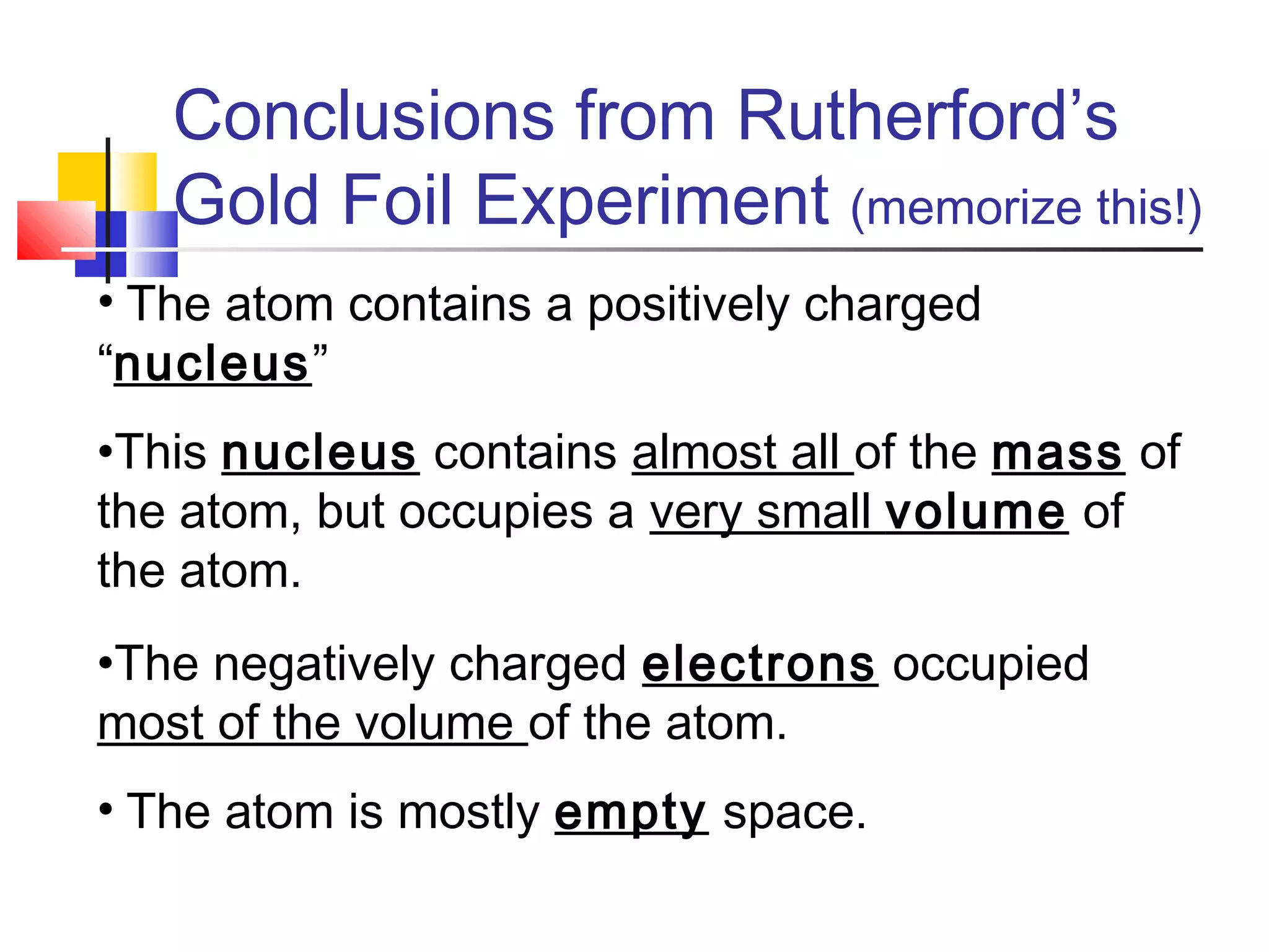 Conclusions from Rutherford’s
Gold Foil Experiment (memorize this!)
• The atom contains a positively charged
“nucleus”
•This nucleus contains almost all of the mass of
the atom, but occupies a very small volume of
the atom.
•The negatively charged electrons occupied
most of the volume of the atom.
• The atom is mostly empty space.
 