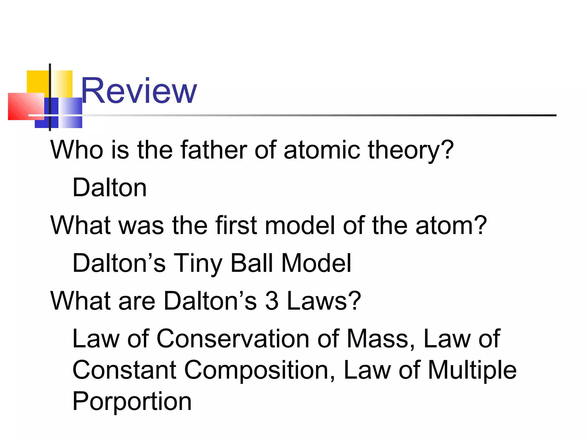 Review
Who is the father of atomic theory?
Dalton
What was the first model of the atom?
Dalton’s Tiny Ball Model
What are Dalton’s 3 Laws?
Law of Conservation of Mass, Law of
Constant Composition, Law of Multiple
Porportion
 
