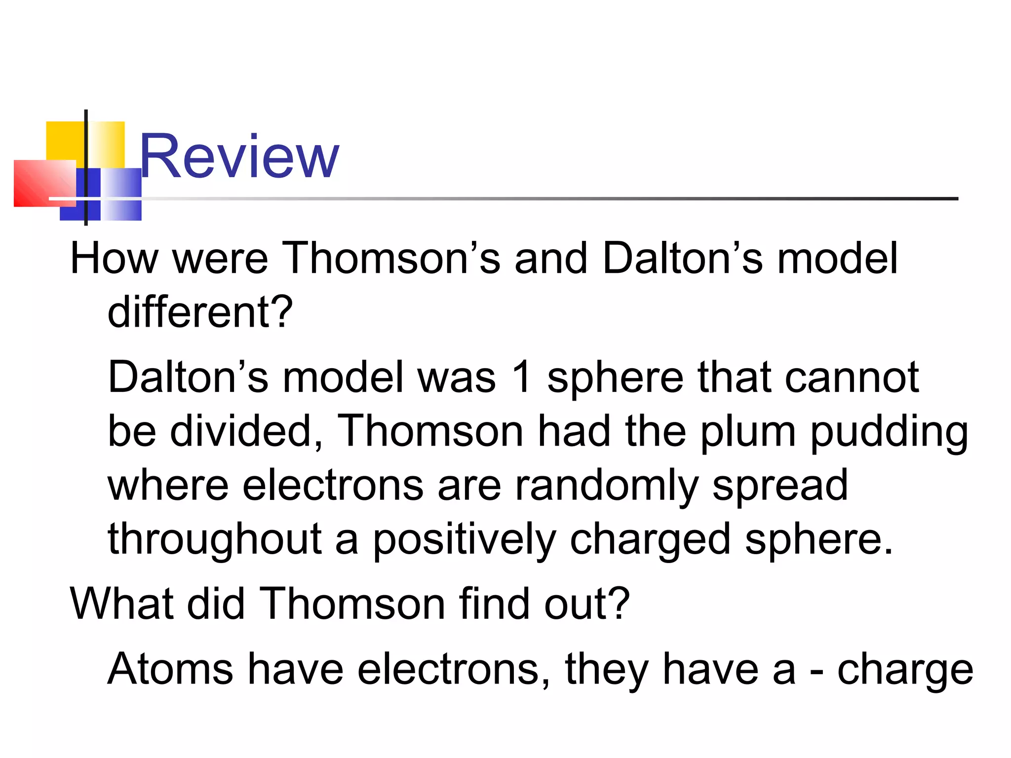 Review
How were Thomson’s and Dalton’s model
different?
Dalton’s model was 1 sphere that cannot
be divided, Thomson had the plum pudding
where electrons are randomly spread
throughout a positively charged sphere.
What did Thomson find out?
Atoms have electrons, they have a - charge
 
