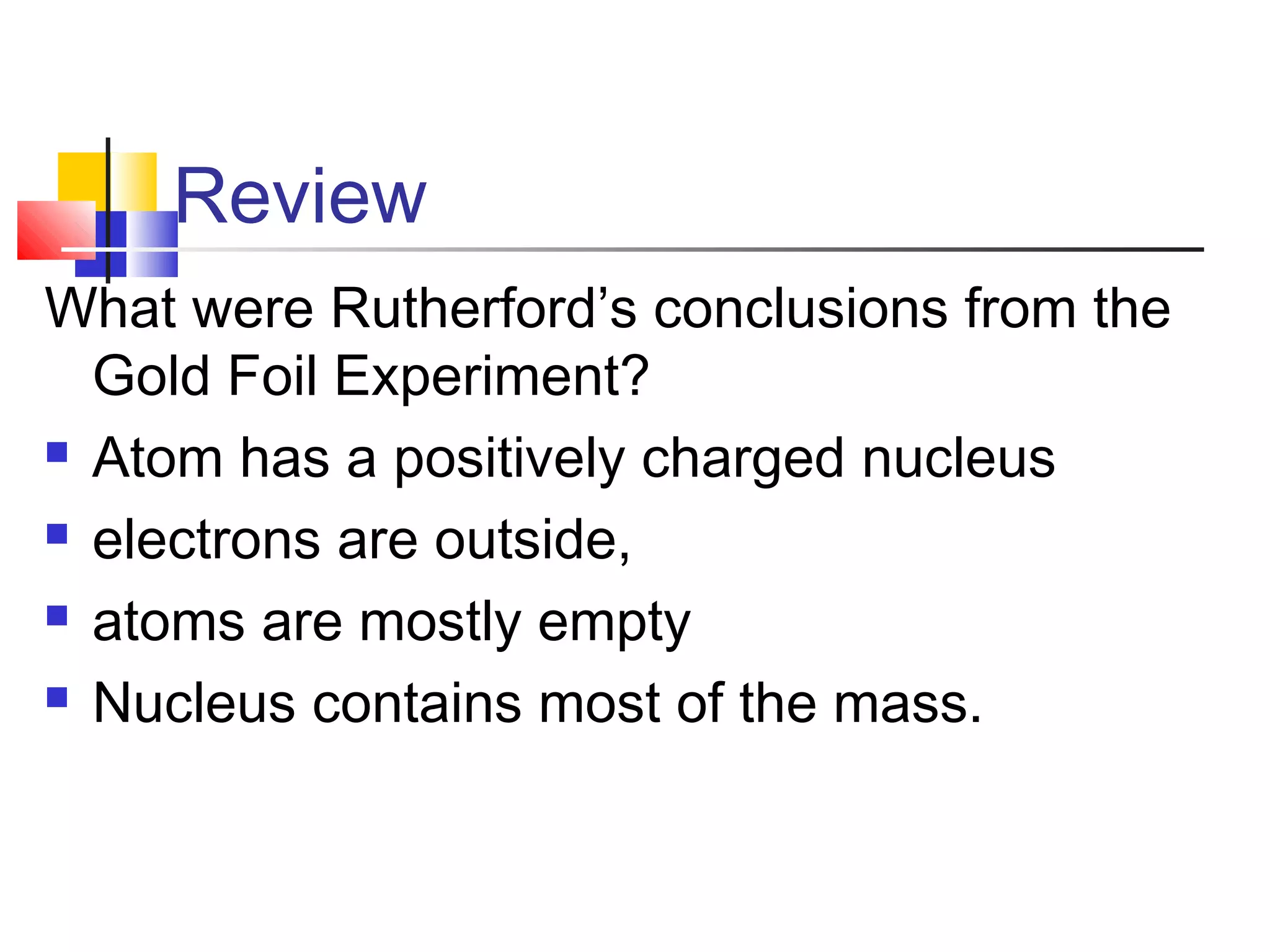 Review
What were Rutherford’s conclusions from the
Gold Foil Experiment?
 Atom has a positively charged nucleus
 electrons are outside,
 atoms are mostly empty
 Nucleus contains most of the mass.
 