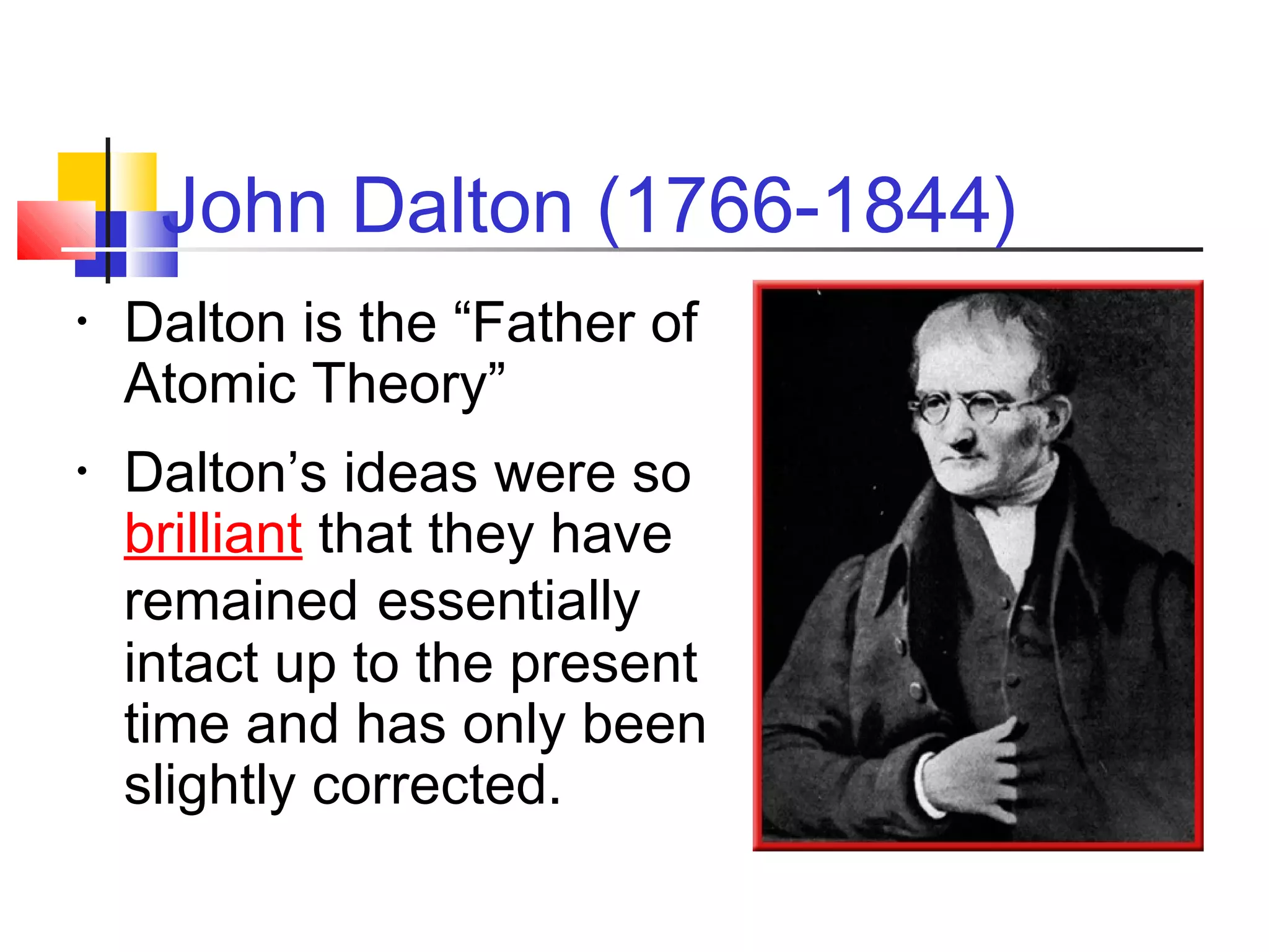 John Dalton (1766-1844)
• Dalton is the “Father of
Atomic Theory”
• Dalton’s ideas were so
brilliant that they have
remained essentially
intact up to the present
time and has only been
slightly corrected.
 