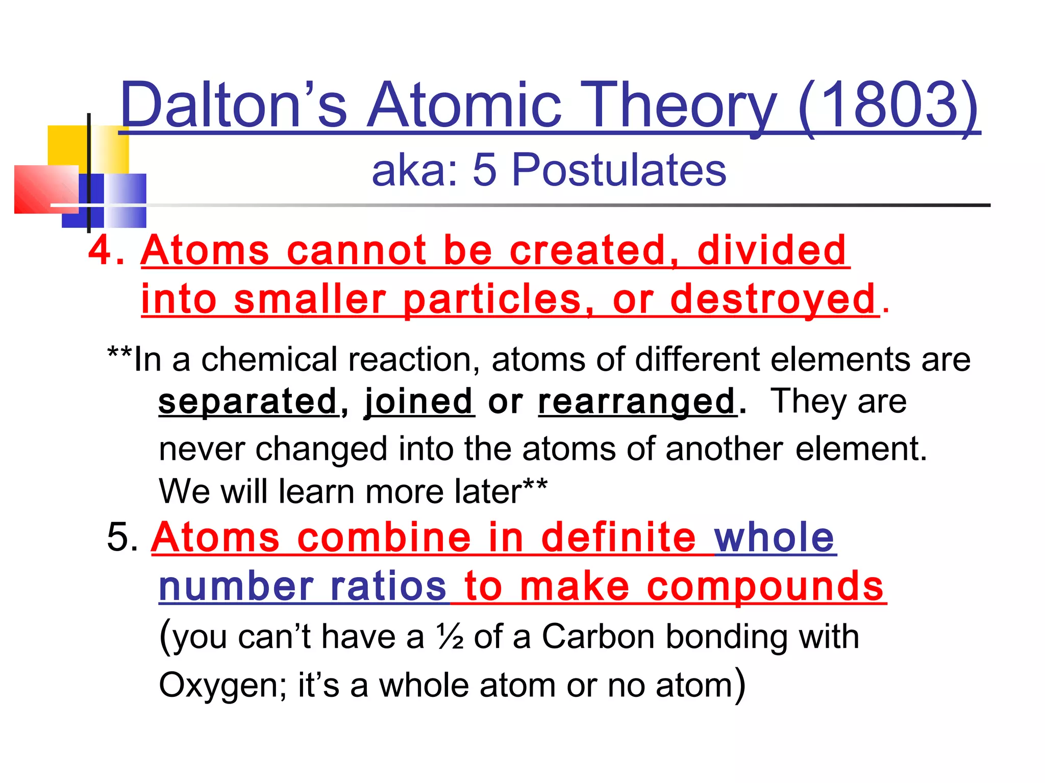 4. Atoms cannot be created, divided
into smaller particles, or destroyed.
**In a chemical reaction, atoms of different elements are
separated, joined or rearranged. They are
never changed into the atoms of another element.
We will learn more later**
5. Atoms combine in definite whole
number ratios to make compounds
(you can’t have a ½ of a Carbon bonding with
Oxygen; it’s a whole atom or no atom)
Dalton’s Atomic Theory (1803)
aka: 5 Postulates
 