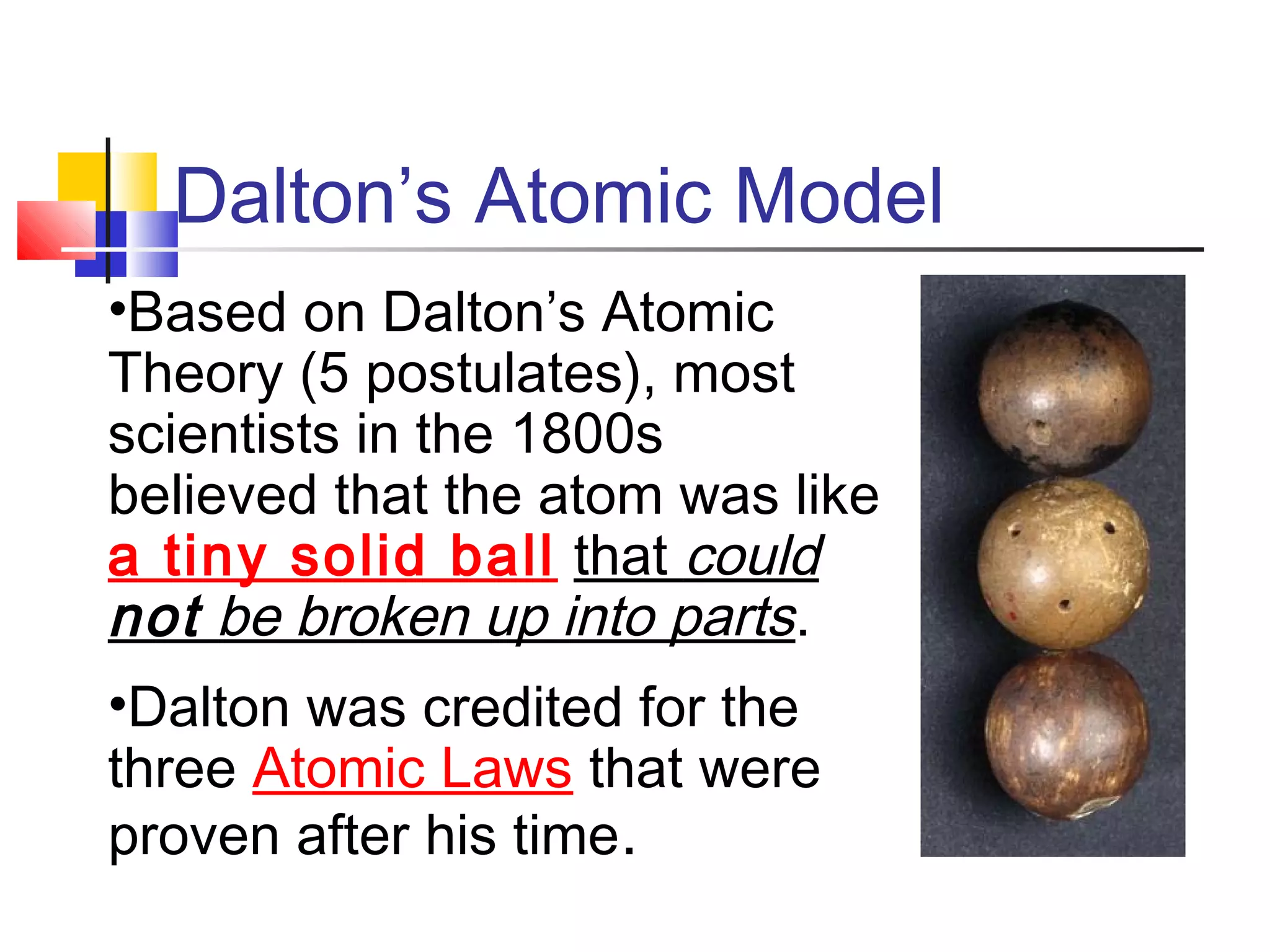 Dalton’s Atomic Model
•Based on Dalton’s Atomic
Theory (5 postulates), most
scientists in the 1800s
believed that the atom was like
a tiny solid ball that could
not be broken up into parts.
•Dalton was credited for the
three Atomic Laws that were
proven after his time.
 