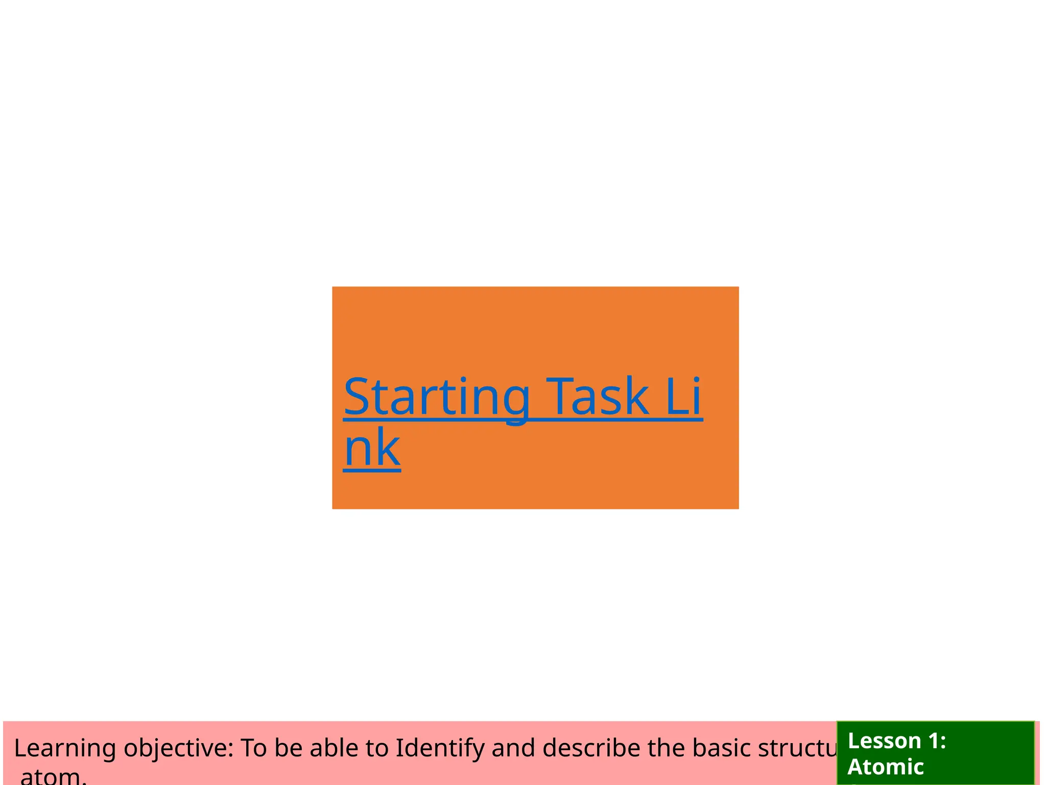 Starting Task Li
nk
Learning objective: To be able to Identify and describe the basic structure of an
Lesson 1:
Atomic
 