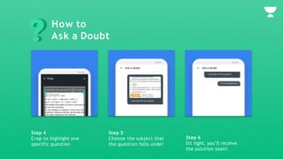 Step 4
Crop to highlight one
specific question
Step 5
Choose the subject that
the question falls under
Step 6
Sit tight, you’ll receive
the solution soon!
How to
Ask a Doubt
 