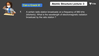 7. A certain radio station broadcasts on a frequency of 980 kHz
(kilohertz). What is the wavelength of electromagnetic radiation
broadcast by the ratio station ?
Atomic Structure Lecture- 3
Can u Crack it!
 