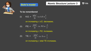 To be remembered
(i) K.E. =
on increasing r, k.E. decreases.
(ii) P.E. =
on increasing r, P.E. increases.
(ii) T.E. =
on increasing r, total TE increases.
kZe2
2r
1
r
i.e. k.E 
–kZe2
2r
–1
r
i.e. P.E 
–kZe2
2r
1
r
i.e. E  –
Bohr’s model
Atomic Structure Lecture- 3
 