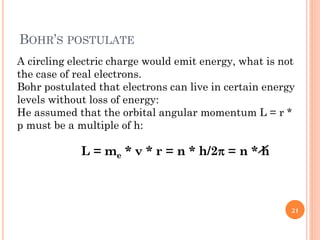 BOHR’S POSTULATE
A circling electric charge would emit energy, what is not
the case of real electrons.
Bohr postulated that electrons can live in certain energy
levels without loss of energy:
He assumed that the orbital angular momentum L = r *
p must be a multiple of h:
L = me * v * r = n * h/2 = n * h
21
 